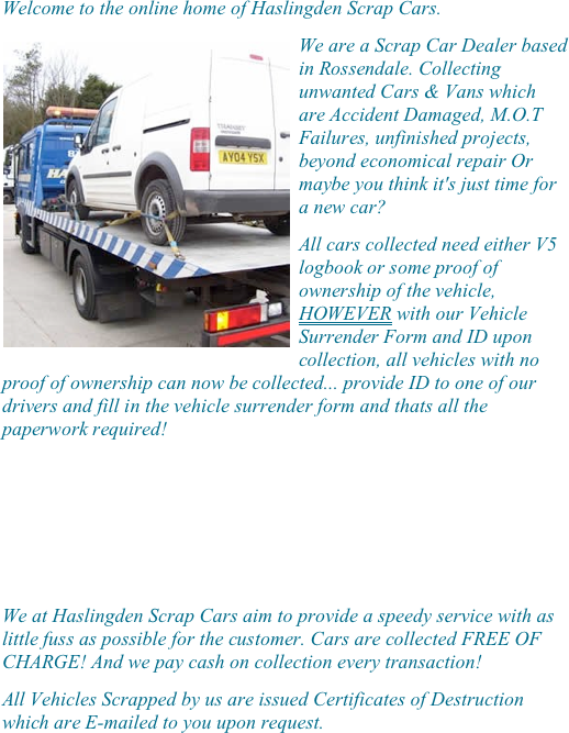 
 
Welcome to the online home of Haslingden Scrap Cars.
￼We are a Scrap Car Dealer based in Rossendale. Collecting unwanted Cars & Vans which are Accident Damaged, M.O.T Failures, unfinished projects, beyond economical repair Or maybe you think it's just time for a new car?
All cars collected need either V5 logbook or some proof of ownership of the vehicle, HOWEVER with our Vehicle Surrender Form and ID upon collection, all vehicles with no proof of ownership can now be collected... provide ID to one of our drivers and fill in the vehicle surrender form and thats all the paperwork required!




We at Haslingden Scrap Cars aim to provide a speedy service with as little fuss as possible for the customer. Cars are collected FREE OF CHARGE! And we pay cash on collection every transaction!
All Vehicles Scrapped by us are issued Certificates of Destruction which are E-mailed to you upon request.